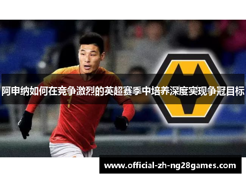 阿申纳如何在竞争激烈的英超赛季中培养深度实现争冠目标