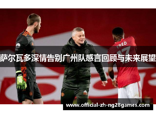 萨尔瓦多深情告别广州队感言回顾与未来展望