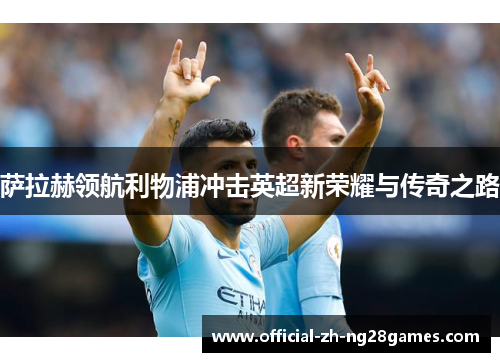 萨拉赫领航利物浦冲击英超新荣耀与传奇之路